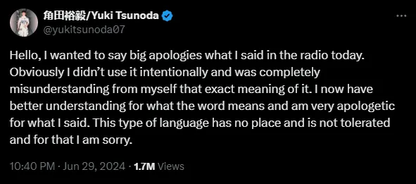 tsunoda apology Hello, I wanted to say big apologies what I said in the radio today. Obviously I didn’t use it intentionally and was completely misunderstanding from myself that exact meaning of it. I now have better understanding for what the word means and am very apologetic for what I said. This type of language has no place and is not tolerated and for that I am sorry.